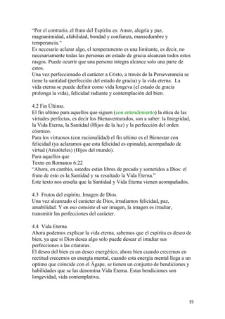 “Por el contrario, el fruto del Espíritu es: Amor, alegría y paz,
magnanimidad, afabilidad, bondad y confianza, mansedumbre y
temperancia.”
Es necesario aclarar algo, el temperamento es una limitante, es decir, no
necesariamente todas las personas en estado de gracia alcanzan todos estos
rasgos. Puede ocurrir que una persona integra alcance solo una parte de
estos.
Una vez perfeccionado el carácter a Cristo, a través de la Perseverancia se
tiene la santidad (perfección del estado de gracia) y la vida eterna. La
vida eterna se puede definir como vida longeva (el estado de gracia
prolonga la vida), felicidad radiante y contemplación del bien.
4.2 Fin Último.
El fin ultimo para aquellos que siguen (con entendimiento) la ética de las
virtudes perfectas, es decir los Bienaventurados, son a saber: la Integridad,
la Vida Eterna, la Santidad (Hijos de la luz) y la perfección del orden
cósmico.
Para los virtuosos (con racionalidad) el fin ultimo es el Bienestar con
felicidad (ya aclaramos que esta felicidad es opinada), acompañado de
virtud (Aristóteles) (Hijos del mundo).
Para aquellos que
Texto en Romanos 6:22
“Ahora, en cambio, ustedes están libres de pecado y sometidos a Dios: el
fruto de esto es la Santidad y su resultado la Vida Eterna.”
Este texto nos enseña que la Santidad y Vida Eterna vienen acompañados.
4.3 Frutos del espíritu. Imagen de Dios.
Una vez alcanzado el carácter de Dios, irradiamos felicidad, paz,
amabilidad. Y en eso consiste el ser imagen, la imagen es irradiar,
transmitir las perfecciones del carácter.
4.4 Vida Eterna
Ahora podemos explicar la vida eterna, sabemos que el espíritu es deseo de
bien, ya que si Dios desea algo solo puede desear el irradiar sus
perfecciones a las criaturas.
El deseo del bien es un deseo energético, ahora bien cuando crecemos en
rectitud crecemos en energía mental, cuando esta energía mental llega a un
optimo que coincide con el Ágape, se tienen un conjunto de bendiciones y
habilidades que se las denomina Vida Eterna. Estas bendiciones son
longevidad, vida contemplativa.
35
 