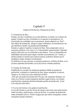 Capítulo V
Grados de Perfección. Emulación de Dios.
5.1 Emulación de Dios
Emular, nos dice Aristóteles en su obra Retórica, es Imitar con el deseo de
igualar. Emular nos dice Aristóteles es lo opuesto al menosprecio. Es,
conociendo las cualidades que no poseemos, desear adquirir ese “bien”.
Son objeto de Emulación, entonces según Aristóteles, los benefactores, los
que detentan el poder, las grandes personalidades.
Emular es captar el espíritu, la mente de Dios. Para comprender esto es
necesario remitirse a los casos 2,3 y 4 presentados anteriormente, Salomón
emula a Dios por eso su resolución es tan famosa. Una vez alcanzadas las
habilidades necesarias para elegir y decidir correctamente, los 7 dones, y
perfeccionado el carácter por la perseverancia, podemos afirmar que la
santidad es elegir siempre correctamente.
En definitiva en esto consiste, en términos prácticos, el Reino de Dios, en el
ascenso espiritual del hombre, en la ética de las virtudes perfectas.
5.2 Grados de Perfección.
Establecido el concepto de emulación podemos hablar de grados de
perfección, el primero es imitación de dios, luego semejanza, la tercera
imagen y un cuarto que seria emulación de Dios.
¿Por qué son grados de perfección? Por que son categorías distintas, así
como en el boxeo existen categorías distintas según el peso, en el plano
espiritual hay categorías distintas llamadas grados de perfección. ¿Cual
es la relación entre ellos?
5.3 La ley del retorno y los grados de perfección.
La ley del retorno es una ley divina de alcance universal, esta actúa incluso
sobre los dones, perfecciones, esencias divinas. Los grados de perfección
están retornados entre si. Somos imagen por que somos semejantes, somos
semejantes porque imitamos.
36
 