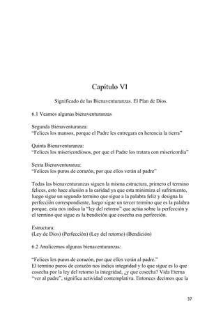 Capítulo VI
Significado de las Bienaventuranzas. El Plan de Dios.
6.1 Veamos algunas bienaventuranzas
Segunda Bienaventuranza:
“Felices los mansos, porque el Padre les entregara en herencia la tierra”
Quinta Bienaventuranza:
“Felices los misericordiosos, por que el Padre los tratara con misericordia”
Sexta Bienaventuranza:
“Felices los puros de corazón, por que ellos verán al padre”
Todas las bienaventuranzas siguen la misma estructura, primero el termino
felices, esto hace alusión a la caridad ya que esta minimiza el sufrimiento,
luego sigue un segundo termino que sigue a la palabra feliz y designa la
perfección correspondiente, luego sigue un tercer termino que es la palabra
porque, esta nos indica la “ley del retorno” que actúa sobre la perfección y
el termino que sigue es la bendición que cosecha esa perfección.
Estructura:
(Ley de Dios) (Perfección) (Ley del retorno) (Bendición)
6.2 Analicemos algunas bienaventuranzas:
“Felices los puros de corazón, por que ellos verán al padre.”
El termino puros de corazón nos indica integridad y lo que sigue es lo que
cosecha por la ley del retorno la integridad, ¿y que cosecha? Vida Eterna
“ver al padre”, significa actividad contemplativa. Entonces decimos que la
37
 