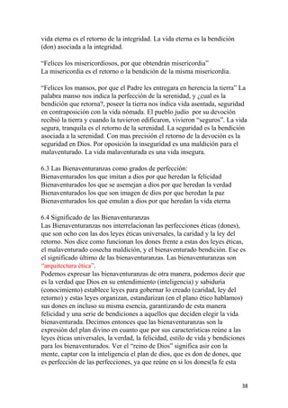 vida eterna es el retorno de la integridad. La vida eterna es la bendición
(don) asociada a la integridad.
“Felices los misericordiosos, por que obtendrán misericordia”
La misericordia es el retorno o la bendición de la misma misericordia.
“Felices los mansos, por que el Padre les entregara en herencia la tierra” La
palabra manso nos indica la perfección de la serenidad, y ¿cual es la
bendición que retorna?, poseer la tierra nos indica vida asentada, seguridad
en contraposición con la vida nómada. El pueblo judío por su devoción
recibió la tierra y cuando la tuvieron edificaron, vivieron “seguros”. La vida
segura, tranquila es el retorno de la serenidad. La seguridad es la bendición
asociada a la serenidad. Con mas precisión el retorno de la devoción es la
seguridad en Dios. Por oposición la inseguridad es una maldición para el
malaventurado. La vida malaventurada es una vida insegura.
6.3 Las Bienaventuranzas como grados de perfección:
Bienaventurados los que imitan a dios por que heredan la felicidad
Bienaventurados los que se asemejan a dios por que heredan la verdad
Bienaventurados los que son imagen de dios por que heredan la paz
Bienaventurados los que emulan a dios por que heredan la vida eterna
6.4 Significado de las Bienaventuranzas
Las Bienaventuranzas nos interrelacionan las perfecciones éticas (dones),
que son ocho con las dos leyes éticas universales, la caridad y la ley del
retorno. Nos dice como funcionan los dones frente a estas dos leyes éticas,
el malaventurado cosecha maldición, y el bienaventurado bendición. Ese es
el significado último de las bienaventuranzas. Las bienaventuranzas son
“arquitectura ética”.
Podemos expresar las bienaventuranzas de otra manera, podemos decir que
es la verdad que Dios en su entendimiento (inteligencia) y sabiduría
(conocimiento) establece leyes para gobernar lo creado (caridad, ley del
retorno) y estas leyes organizan, estandarizan (en el plano ético hablamos)
sus dones en incluso su misma esencia, garantizando de esta manera
felicidad y una serie de bendiciones a aquellos que deciden elegir la vida
bienaventurada. Decimos entonces que las bienaventuranzas son la
expresión del plan divino en cuanto que por sus características reúne a las
leyes éticas universales, la verdad, la felicidad, estilo de vida y bendiciones
para los bienaventurados. Ver el “reino de Dios” significa asir con la
mente, captar con la inteligencia el plan de dios, que es don de dones, que
es perfección de las perfecciones, ya que reúne en si los dones(la fe esta
38
 