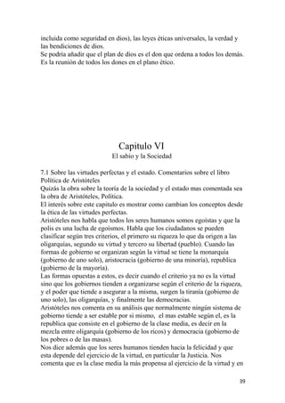 incluida como seguridad en dios), las leyes éticas universales, la verdad y
las bendiciones de dios.
Se podría añadir que el plan de dios es el don que ordena a todos los demás.
Es la reunión de todos los dones en el plano ético.
Capitulo VI
El sabio y la Sociedad
7.1 Sobre las virtudes perfectas y el estado. Comentarios sobre el libro
Política de Aristóteles
Quizás la obra sobre la teoría de la sociedad y el estado mas comentada sea
la obra de Aristóteles, Política.
El interés sobre este capitulo es mostrar como cambian los conceptos desde
la ética de las virtudes perfectas.
Aristóteles nos habla que todos los seres humanos somos egoístas y que la
polis es una lucha de egoísmos. Habla que los ciudadanos se pueden
clasificar según tres criterios, el primero su riqueza lo que da origen a las
oligarquías, segundo su virtud y tercero su libertad (pueblo). Cuando las
formas de gobierno se organizan según la virtud se tiene la monarquía
(gobierno de uno solo), aristocracia (gobierno de una minoría), republica
(gobierno de la mayoría).
Las formas opuestas a estos, es decir cuando el criterio ya no es la virtud
sino que los gobiernos tienden a organizarse según el criterio de la riqueza,
y el poder que tiende a asegurar a la misma, surgen la tiranía (gobierno de
uno solo), las oligarquías, y finalmente las democracias.
Aristóteles nos comenta en su análisis que normalmente ningún sistema de
gobierno tiende a ser estable por si mismo, el mas estable según el, es la
republica que consiste en el gobierno de la clase media, es decir en la
mezcla entre oligarquía (gobierno de los ricos) y democracia (gobierno de
los pobres o de las masas).
Nos dice además que los seres humanos tienden hacia la felicidad y que
esta depende del ejercicio de la virtud, en particular la Justicia. Nos
comenta que es la clase media la más propensa al ejercicio de la virtud y en
39
 