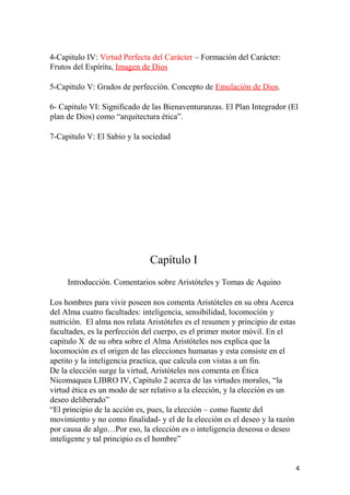 4-Capitulo IV: Virtud Perfecta del Carácter – Formación del Carácter:
Frutos del Espíritu, Imagen de Dios
5-Capitulo V: Grados de perfección. Concepto de Emulación de Dios.
6- Capitulo VI: Significado de las Bienaventuranzas. El Plan Integrador (El
plan de Dios) como “arquitectura ética”.
7-Capitulo V: El Sabio y la sociedad
Capítulo I
Introducción. Comentarios sobre Aristóteles y Tomas de Aquino
Los hombres para vivir poseen nos comenta Aristóteles en su obra Acerca
del Alma cuatro facultades: inteligencia, sensibilidad, locomoción y
nutrición. El alma nos relata Aristóteles es el resumen y principio de estas
facultades, es la perfección del cuerpo, es el primer motor móvil. En el
capitulo X de su obra sobre el Alma Aristóteles nos explica que la
locomoción es el origen de las elecciones humanas y esta consiste en el
apetito y la inteligencia practica, que calcula con vistas a un fin.
De la elección surge la virtud, Aristóteles nos comenta en Ética
Nicomaquea LIBRO IV, Capitulo 2 acerca de las virtudes morales, “la
virtud ética es un modo de ser relativo a la elección, y la elección es un
deseo deliberado”
“El principio de la acción es, pues, la elección – como fuente del
movimiento y no como finalidad- y el de la elección es el deseo y la razón
por causa de algo…Por eso, la elección es o inteligencia deseosa o deseo
inteligente y tal principio es el hombre”
4
 