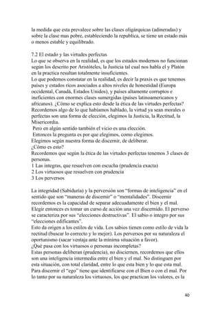 la medida que esta prevalece sobre las clases oligárquicas (adineradas) y
sobre la clase mas pobre, estableciendo la republica, se tiene un estado más
o menos estable y equilibrado.
7.2 El estado y las virtudes perfectas
Lo que se observa en la realidad, es que los estados modernos no funcionan
según los descrito por Aristóteles, la Justicia tal cual nos habla el y Platón
en la practica resultan totalmente insuficientes.
Lo que podemos constatar en la realidad, es decir la praxis es que tenemos
países y estados ricos asociados a altos niveles de honestidad (Europa
occidental, Canadá, Estados Unidos), y países altamente corruptos e
ineficientes con enormes clases sumergidas (países latinoamericanos y
africanos). ¿Cómo se explica esto desde la ética de las virtudes perfectas?
Recordemos algo de lo que habíamos hablado, la virtud ya sean morales o
perfectas son una forma de elección, elegimos la Justicia, la Rectitud, la
Misericordia.
Pero en algún sentido también el vicio es una elección.
Entonces la pregunta es por que elegimos, como elegimos.
Elegimos según nuestra forma de discernir, de deliberar.
¿Cómo es esto?
Recordemos que según la ética de las virtudes perfectas tenemos 3 clases de
personas.
1 Las integras, que resuelven con escucha (prudencia exacta)
2 Los virtuosos que resuelven con prudencia
3 Los perversos
La integridad (Sabiduría) y la perversión son “formas de inteligencia” en el
sentido que son “maneras de discernir” o “mentalidades”. Discernir
recordemos es la capacidad de separar adecuadamente el bien y el mal.
Elegir entonces es tomar un curso de acción una vez discernido. El perverso
se caracteriza por sus “elecciones destructivas”. El sabio o integro por sus
“elecciones edificantes”.
Esto da origen a los estilos de vida. Los sabios tienen como estilo de vida la
rectitud (buscar lo correcto y lo mejor). Los perversos por su naturaleza el
oportunismo (sacar ventaja ante la mínima situación a favor).
¿Qué pasa con los virtuosos o personas incompletas?
Estas personas deliberan (prudencia), no disciernen, recordemos que ellos
son una inteligencia intermedia entre el bien y el mal. No distinguen por
esta situación, con total claridad, entre lo que esta bien y lo que esta mal.
Para discernir el “ego” tiene que identificarse con el Bien o con el mal. Por
lo tanto por su naturaleza los virtuosos, los que practican los valores, es la
40
 