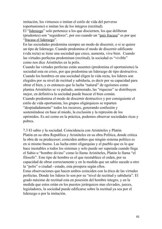 imitación, los virtuosos o imitan el estilo de vida del perverso
(oportunismo) o imitan los de los íntegros (rectitud).
El “liderazgo” solo pertenece a los que disciernen, los que deliberan
(prudentes) son “seguidores”, por eso cuando un “país fracasa” es por que
“fracasa el liderazgo”.
En las sociedades predomina siempre un modo de discernir, o si se quiere
un tipo de liderazgo. Cuando predomina el modo de discernir edificante
(vida recta) se tiene una sociedad que crece, aumenta, vive bien. Cuando
las virtudes perfectas predominan (rectitud), la sociedad es “vivible”
como nos dice Aristóteles en la polis.
Cuando las virtudes perfectas están ausentes (predomina el oportunismo) la
sociedad esta en crisis, por que predomina un liderazgo de tipo destructivo.
Cuando los hombres en una sociedad eligen la vida recta, los líderes son
elegidos por su nivel de rectitud y sabiduría, es decir por su capacidad para
obrar el bien, y es entonces que la lucha “natural” de egoísmos como
plantea Aristóteles se ve paliado, aminorado, las “riquezas” se distribuyen
mejor, en definitiva la sociedad puede buscar el bien común.
Cuando predomina el modo de discernir destructivo y por consiguiente el
estilo de vida oportunista, los grupos oligárquicos se reparten
“despiadadamente” todos los recursos, generando confusión y
sosteniéndose en base al miedo, la exclusión y la represión de los
oprimidos. Es así como en la práctica, podemos observar sociedades ricas y
pobres.
7.3 El sabio y la sociedad. Coincidencia con Aristóteles y Platón
Platón en su obra Republica y Aristóteles en su obra Política, donde critica
la obra de su predecesor; coinciden ambos que ningún sistema político es
en si mismo bueno. Las lucha entre oligarquías y el pueblo que es lo que
hace inestables a todos los sistemas y solo puede ser superada cuando llega
el Sabio u “hombre divino” como lo llama Aristóteles, Platón lo llama “el
filosofo”. Este tipo de hombre es el que reestablece el orden, por su
capacidad de obrar correctamente y en la medida que un sabio sucede a otro
la “polis” o ciudad - estado, esta prospera según ellos.
Estas observaciones que hacen ambos coinciden con la ética de las virtudes
perfectas. Donde los lideres lo son por su “nivel de rectitud y sabiduría”. El
grado máximo de rectitud esta en posesión del hombre integro, y en la
medida que estos están en los puestos jerárquicos mas elevados, jueces,
legisladores, la sociedad puede edificarse sobre la rectitud ya sea por el
liderazgo o por la imitación.
41
 