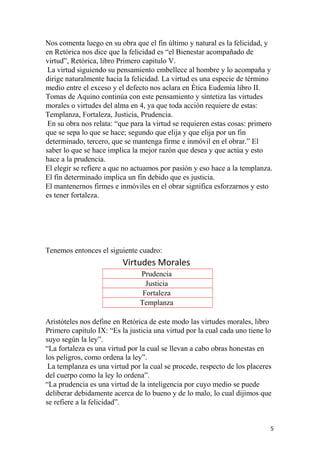 Nos comenta luego en su obra que el fin último y natural es la felicidad, y
en Retórica nos dice que la felicidad es “el Bienestar acompañado de
virtud”, Retórica, libro Primero capitulo V.
La virtud siguiendo su pensamiento embellece al hombre y lo acompaña y
dirige naturalmente hacia la felicidad. La virtud es una especie de término
medio entre el exceso y el defecto nos aclara en Ética Eudemia libro II.
Tomas de Aquino continúa con este pensamiento y sintetiza las virtudes
morales o virtudes del alma en 4, ya que toda acción requiere de estas:
Templanza, Fortaleza, Justicia, Prudencia.
En su obra nos relata: “que para la virtud se requieren estas cosas: primero
que se sepa lo que se hace; segundo que elija y que elija por un fin
determinado, tercero, que se mantenga firme e inmóvil en el obrar.” El
saber lo que se hace implica la mejor razón que desea y que actúa y esto
hace a la prudencia.
El elegir se refiere a que no actuamos por pasión y eso hace a la templanza.
El fin determinado implica un fin debido que es justicia.
El mantenernos firmes e inmóviles en el obrar significa esforzarnos y esto
es tener fortaleza.
Tenemos entonces el siguiente cuadro:
Virtudes Morales
Prudencia
Justicia
Fortaleza
Templanza
Aristóteles nos define en Retórica de este modo las virtudes morales, libro
Primero capitulo IX: “Es la justicia una virtud por la cual cada uno tiene lo
suyo según la ley”.
“La fortaleza es una virtud por la cual se llevan a cabo obras honestas en
los peligros, como ordena la ley”.
La templanza es una virtud por la cual se procede, respecto de los placeres
del cuerpo como la ley lo ordena”.
“La prudencia es una virtud de la inteligencia por cuyo medio se puede
deliberar debidamente acerca de lo bueno y de lo malo, lo cual dijimos que
se refiere a la felicidad”.
5
 
