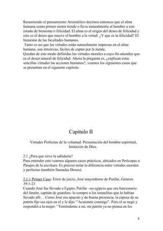 Resumiendo el pensamiento Aristotélico decimos entonces que el alma
humana como primer motor tiende o lleva naturalmente al hombre a este
estado de bienestar o felicidad. El alma es el origen del deseo de felicidad y
este es el deseo que mueve el hombre a la virtud. ¿Y que es la felicidad? El
bienestar de las facultades humanas.
Tanto es así que las virtudes están naturalmente impresas en el alma
humana, son intuitivas, fáciles de captar por la mente.
Quedan de este modo definidas las virtudes morales a cuyo fin atienden que
es el deseo natural de felicidad. Ahora la pregunta es, ¿explican estas
sencillas virtudes las acciones humanas?, veamos los siguientes casos que
se presentan en el siguiente capitulo
Capitulo II
Virtudes Perfectas de la voluntad. Presentación del hombre espiritual,
Imitación de Dios.
2.1 ¿Para que sirve la sabiduría?
Para entender esto veamos algunos casos prácticos, ubicados en Perícopas o
Pasajes de la escritura. Es preciso notar la diferencia entre virtudes morales
y perfectas (también llamadas Dones).
2.1.1 Primer Caso: Error de juicio, José mayordomo de Putifar, Génesis
39:1-23
Cuando José fue llevado a Egipto, Putifar –un egipcio que era funcionario
del faraón, capitán de guardias- lo compro a los ismaelitas que lo habían
llevado allí… Como José era apuesto y de buena presencia, la esposa de su
patrón fijo sus ojos en el y le dijo: “Acuéstate conmigo”. Pero el se negó y
respondió a la mujer: “Teniéndome a mi, mi patrón ya no piensa en los
6
 
