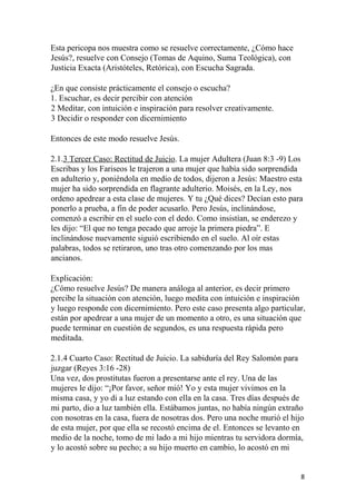 Esta pericopa nos muestra como se resuelve correctamente, ¿Cómo hace
Jesús?, resuelve con Consejo (Tomas de Aquino, Suma Teológica), con
Justicia Exacta (Aristóteles, Retórica), con Escucha Sagrada.
¿En que consiste prácticamente el consejo o escucha?
1. Escuchar, es decir percibir con atención
2 Meditar, con intuición e inspiración para resolver creativamente.
3 Decidir o responder con dicernimiento
Entonces de este modo resuelve Jesús.
2.1.3 Tercer Caso: Rectitud de Juicio. La mujer Adultera (Juan 8:3 -9) Los
Escribas y los Fariseos le trajeron a una mujer que había sido sorprendida
en adulterio y, poniéndola en medio de todos, dijeron a Jesús: Maestro esta
mujer ha sido sorprendida en flagrante adulterio. Moisés, en la Ley, nos
ordeno apedrear a esta clase de mujeres. Y tu ¿Qué dices? Decían esto para
ponerlo a prueba, a fin de poder acusarlo. Pero Jesús, inclinándose,
comenzó a escribir en el suelo con el dedo. Como insistían, se enderezo y
les dijo: “El que no tenga pecado que arroje la primera piedra”. E
inclinándose nuevamente siguió escribiendo en el suelo. Al oír estas
palabras, todos se retiraron, uno tras otro comenzando por los mas
ancianos.
Explicación:
¿Cómo resuelve Jesús? De manera análoga al anterior, es decir primero
percibe la situación con atención, luego medita con intuición e inspiración
y luego responde con dicernimiento. Pero este caso presenta algo particular,
están por apedrear a una mujer de un momento a otro, es una situación que
puede terminar en cuestión de segundos, es una respuesta rápida pero
meditada.
2.1.4 Cuarto Caso: Rectitud de Juicio. La sabiduría del Rey Salomón para
juzgar (Reyes 3:16 -28)
Una vez, dos prostitutas fueron a presentarse ante el rey. Una de las
mujeres le dijo: “¡Por favor, señor mió! Yo y esta mujer vivimos en la
misma casa, y yo di a luz estando con ella en la casa. Tres días después de
mi parto, dio a luz también ella. Estábamos juntas, no había ningún extraño
con nosotras en la casa, fuera de nosotras dos. Pero una noche murió el hijo
de esta mujer, por que ella se recostó encima de el. Entonces se levanto en
medio de la noche, tomo de mi lado a mi hijo mientras tu servidora dormía,
y lo acostó sobre su pecho; a su hijo muerto en cambio, lo acostó en mi
8
 