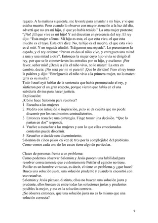 regazo. A la mañana siguiente, me levante para amantar a mi hijo, y vi que
estaba muerto. Pero cuando lo observe con mayor atención a la luz del día,
advertí que no era mi hijo, el que yo había tenido.” La otra mujer protesto:
“¡No! ¡El que vive es mi hijo! Y así discutían en presencia del rey. El rey
dijo: “Esta mujer afirma: Mi hijo es este, el que esta vivo, el que esta
muerto es el tuyo. Esta otra dice: No, tu hijo es el muerto, el que esta vivo
es el mió. Y en seguida añadió: Tráiganme una espada”. Le presentaron la
espada, y el rey ordeno: “Partan en dos al niño vivo, y entreguen una mitad
a una y una mitad a otra”. Entonces la mujer cuyo hijo vivía se dirigió al
rey, por que se le conmovieron las entrañas por su hijo, y exclamo: ¡Por
favor, señor mió! ¡Denle a ella el niño vivo, no lo maten! La otra en
cambio, decía: ¡No será par mí ni para ti! ¡Que lo dividan! Pero el rey tomo
la palabra y dijo: “Entréguenle el niño vivo a la primera mujer, no lo maten:
¡ella es su madre!
Todo Israel oyó hablar de la sentencia que había pronunciado el rey, y
sintieron por el un gran respeto, porque vieron que había en el una
sabiduría divina para hacer justicia.
Explicación:
¿Cómo hace Salomón para resolver?
1 Escucha a las mujeres
2 Medita con intuición e inspiración, pero se da cuenta que no puede
discernir por los testimonios contradictorios.
3 Entonces resuelve una estrategia. Finge tomar una decisión. “Que lo
partan en dos” responde.
4 Vuelve a escuchar a las mujeres y con lo que ellas emocionadas
contestan puede discernir.
5 Resuelve o decide con dicernimiento.
Salomón da cinco pasos en vez de tres por la complejidad del problema.
Como vemos cada uno de los casos tiene algo de particular.
Clases de personas frente a un problema:
Como podemos observar Salomón y Jesús poseen una habilidad para
resolver correctamente que evidentemente Putifar el egipcio no tiene.
Putifar es un hombre virtuoso, es decir, el tiene un problema y ¿que hace?
Busca una solución justa, una solución prudente y cuando la encontró con
eso resuelve.
Salomón y Jesús piensan distinto, ellos no buscan una solución justa y
prudente, ellos buscan de entre todas las soluciones justas y prudentes
posibles la mejor, y esa es la solución correcta.
¿Se observa entonces, que una solución justa no es lo mismo que una
solución correcta?
9
 
