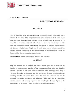 1
ÉTICA DEL DEBER
POR: YUNIOR VERGARA*
RESUMEN
Sólo es moralmente buena aquella conducta que es conforme al deber y está hecha con la
intención de respetar el deber independientemente de las consecuencias de la acción y, por
tanto, de si me proporciona algún beneficio o de si me hace feliz o no. El deber es “la
necesidad de una acción por respeto a la ley”; obrar por deber es reconocer que se debe
hacer algo o no hacerlo porque la ley moral lo exige y debe ser respetada aún en contra de
mis intereses e inclinaciones. Cumplir con el propio deber es un imperativo categórico,
absoluto, universal y necesario, es algo que no depende de las circunstancias o de si me
hace o no feliz, sino que manda incondicionalmente.
Palabras Claves: Deber, consecuencias, beneficio, feliz, universal.
ASBTRAC
Only that behavior that is compliant with duty is morally good and is made with the
intention of respecting duty regardless of the consequences of the action and, therefore,
whether it provides me with some benefit or whether it makes me happy or not. Duty is
"the need for action in accordance with the law"; to act for duty is to recognize that
something must be done or not done because the moral law demands it and must be
respected even against my interests and inclinations. Fulfilling one's duty is a categorical,
absolute, universal and necessary imperative. It is something that does not depend on the
circumstances or on whether it makes me happy or not, but unconditionally.
 