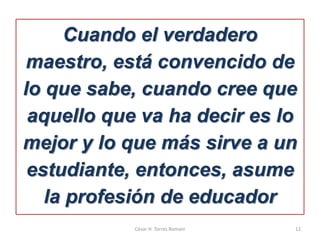 Cuando el verdadero
maestro, está convencido de
lo que sabe, cuando cree que
aquello que va ha decir es lo
mejor y lo que más sirve a un
estudiante, entonces, asume
la profesión de educador
César H. Torres Romani 12
 