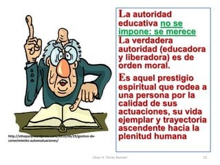 La autoridad
educativa no se
impone: se merece
La verdadera
autoridad (educadora
y liberadora) es de
orden moral.
Es aquel prestigio
espiritual que rodea a
una persona por la
calidad de sus
actuaciones, su vida
ejemplar y trayectoria
ascendente hacia la
plenitud humana
César H. Torres Romani 13
http://sthepany.wordpress.com/2010/06/29/gestion-de-
conocimiento-autoevaluaciones/
 