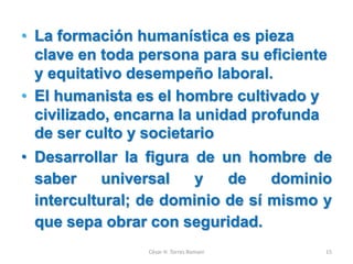 • La formación humanística es pieza
clave en toda persona para su eficiente
y equitativo desempeño laboral.
• El humanista es el hombre cultivado y
civilizado, encarna la unidad profunda
de ser culto y societario
• Desarrollar la figura de un hombre de
saber universal y de dominio
intercultural; de dominio de sí mismo y
que sepa obrar con seguridad.
César H. Torres Romani 15
 