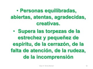 • Personas equilibradas,
abiertas, atentas, agradecidas,
creativas.
• Supera las torpezas de la
estrechez y pequeñez de
espíritu, de la cerrazón, de la
falta de atención, de la rudeza,
de la incomprensión
César H. Torres Romani 16
 