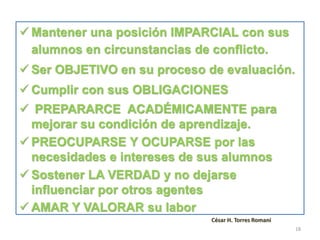  Mantener una posición IMPARCIAL con sus
alumnos en circunstancias de conflicto.
 Ser OBJETIVO en su proceso de evaluación.
 Cumplir con sus OBLIGACIONES
 PREPARARCE ACADÉMICAMENTE para
mejorar su condición de aprendizaje.
 PREOCUPARSE Y OCUPARSE por las
necesidades e intereses de sus alumnos
 Sostener LA VERDAD y no dejarse
influenciar por otros agentes
 AMAR Y VALORAR su labor
César H. Torres Romani
18
 