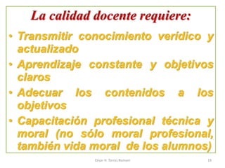 La calidad docente requiere:
• Transmitir conocimiento verídico y
actualizado
• Aprendizaje constante y objetivos
claros
• Adecuar los contenidos a los
objetivos
• Capacitación profesional técnica y
moral (no sólo moral profesional,
también vida moral de los alumnos)
César H. Torres Romani 19
 