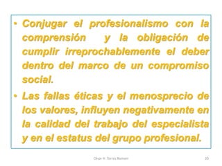 • Conjugar el profesionalismo con la
comprensión y la obligación de
cumplir irreprochablemente el deber
dentro del marco de un compromiso
social.
• Las fallas éticas y el menosprecio de
los valores, influyen negativamente en
la calidad del trabajo del especialista
y en el estatus del grupo profesional.
César H. Torres Romani 20
 