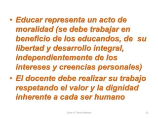 • Educar representa un acto de
moralidad (se debe trabajar en
beneficio de los educandos, de su
libertad y desarrollo integral,
independientemente de los
intereses y creencias personales)
• El docente debe realizar su trabajo
respetando el valor y la dignidad
inherente a cada ser humano
César H. Torres Romani 21
 