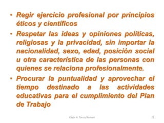 • Regir ejercicio profesional por principios
éticos y científicos
• Respetar las ideas y opiniones políticas,
religiosas y la privacidad, sin importar la
nacionalidad, sexo, edad, posición social
u otra característica de las personas con
quienes se relaciona profesionalmente.
• Procurar la puntualidad y aprovechar el
tiempo destinado a las actividades
educativas para el cumplimiento del Plan
de Trabajo
César H. Torres Romani 22
 