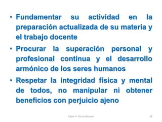 • Fundamentar su actividad en la
preparación actualizada de su materia y
el trabajo docente
• Procurar la superación personal y
profesional continua y el desarrollo
armónico de los seres humanos
• Respetar la integridad física y mental
de todos, no manipular ni obtener
beneficios con perjuicio ajeno
César H. Torres Romani 24
 