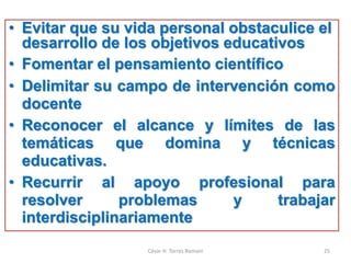 • Evitar que su vida personal obstaculice el
desarrollo de los objetivos educativos
• Fomentar el pensamiento científico
• Delimitar su campo de intervención como
docente
• Reconocer el alcance y límites de las
temáticas que domina y técnicas
educativas.
• Recurrir al apoyo profesional para
resolver problemas y trabajar
interdisciplinariamente
César H. Torres Romani 25
 