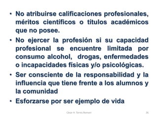• No atribuirse calificaciones profesionales,
méritos científicos o títulos académicos
que no posee.
• No ejercer la profesión si su capacidad
profesional se encuentre limitada por
consumo alcohol, drogas, enfermedades
o incapacidades físicas y/o psicológicas.
• Ser consciente de la responsabilidad y la
influencia que tiene frente a los alumnos y
la comunidad
• Esforzarse por ser ejemplo de vida
César H. Torres Romani 26
 
