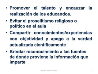 • Promover el talento y encauzar la
realización de los educandos.
• Evitar el proselitismo religioso o
político en el aula
• Compartir conocimientos/experiencias
con objetividad y apego a la verdad
actualizada científicamente
• Brindar reconocimiento a las fuentes
de donde proviene la información que
imparte
César H. Torres Romani 27
 