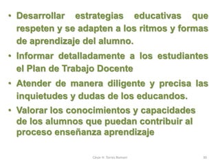 • Desarrollar estrategias educativas que
respeten y se adapten a los ritmos y formas
de aprendizaje del alumno.
• Informar detalladamente a los estudiantes
el Plan de Trabajo Docente
• Atender de manera diligente y precisa las
inquietudes y dudas de los educandos.
• Valorar los conocimientos y capacidades
de los alumnos que puedan contribuir al
proceso enseñanza aprendizaje
César H. Torres Romani 30
 