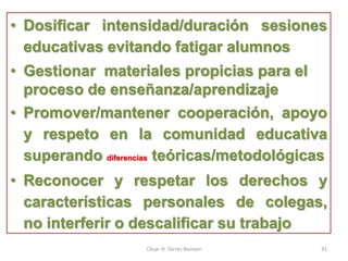 • Dosificar intensidad/duración sesiones
educativas evitando fatigar alumnos
• Gestionar materiales propicias para el
proceso de enseñanza/aprendizaje
• Promover/mantener cooperación, apoyo
y respeto en la comunidad educativa
superando diferencias teóricas/metodológicas
• Reconocer y respetar los derechos y
características personales de colegas,
no interferir o descalificar su trabajo
César H. Torres Romani 31
 