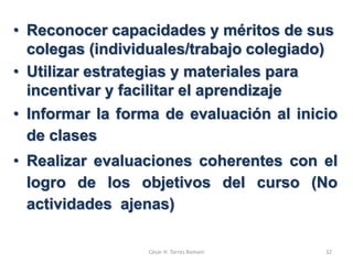 • Reconocer capacidades y méritos de sus
colegas (individuales/trabajo colegiado)
• Utilizar estrategias y materiales para
incentivar y facilitar el aprendizaje
• Informar la forma de evaluación al inicio
de clases
• Realizar evaluaciones coherentes con el
logro de los objetivos del curso (No
actividades ajenas)
César H. Torres Romani 32
 