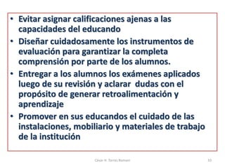 • Evitar asignar calificaciones ajenas a las
capacidades del educando
• Diseñar cuidadosamente los instrumentos de
evaluación para garantizar la completa
comprensión por parte de los alumnos.
• Entregar a los alumnos los exámenes aplicados
luego de su revisión y aclarar dudas con el
propósito de generar retroalimentación y
aprendizaje
• Promover en sus educandos el cuidado de las
instalaciones, mobiliario y materiales de trabajo
de la institución
César H. Torres Romani 33
 