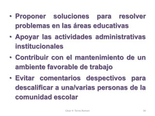 • Proponer soluciones para resolver
problemas en las áreas educativas
• Apoyar las actividades administrativas
institucionales
• Contribuir con el mantenimiento de un
ambiente favorable de trabajo
• Evitar comentarios despectivos para
descalificar a una/varias personas de la
comunidad escolar
César H. Torres Romani 34
 