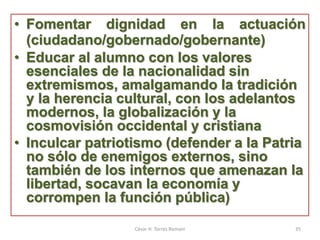 • Fomentar dignidad en la actuación
(ciudadano/gobernado/gobernante)
• Educar al alumno con los valores
esenciales de la nacionalidad sin
extremismos, amalgamando la tradición
y la herencia cultural, con los adelantos
modernos, la globalización y la
cosmovisión occidental y cristiana
• Inculcar patriotismo (defender a la Patria
no sólo de enemigos externos, sino
también de los internos que amenazan la
libertad, socavan la economía y
corrompen la función pública)
César H. Torres Romani 35
 