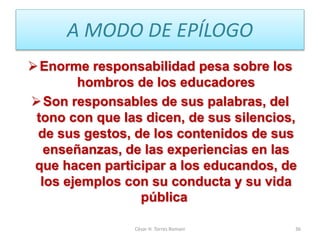 A MODO DE EPÍLOGO
Enorme responsabilidad pesa sobre los
hombros de los educadores
Son responsables de sus palabras, del
tono con que las dicen, de sus silencios,
de sus gestos, de los contenidos de sus
enseñanzas, de las experiencias en las
que hacen participar a los educandos, de
los ejemplos con su conducta y su vida
pública
César H. Torres Romani 36
 
