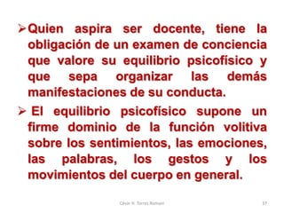 Quien aspira ser docente, tiene la
obligación de un examen de conciencia
que valore su equilibrio psicofísico y
que sepa organizar las demás
manifestaciones de su conducta.
 El equilibrio psicofísico supone un
firme dominio de la función volitiva
sobre los sentimientos, las emociones,
las palabras, los gestos y los
movimientos del cuerpo en general.
César H. Torres Romani 37
 
