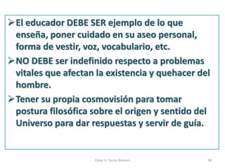 El educador DEBE SER ejemplo de lo que
enseña, poner cuidado en su aseo personal,
forma de vestir, voz, vocabulario, etc.
NO DEBE ser indefinido respecto a problemas
vitales que afectan la existencia y quehacer del
hombre.
Tener su propia cosmovisión para tomar
postura filosófica sobre el origen y sentido del
Universo para dar respuestas y servir de guía.
César H. Torres Romani 38
 