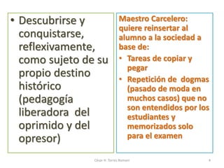• Descubrirse y
conquistarse,
reflexivamente,
como sujeto de su
propio destino
histórico
(pedagogía
liberadora del
oprimido y del
opresor)
Maestro Carcelero:
quiere reinsertar al
alumno a la sociedad a
base de:
• Tareas de copiar y
pegar
• Repetición de dogmas
(pasado de moda en
muchos casos) que no
son entendidos por los
estudiantes y
memorizados solo
para el examen
César H. Torres Romani 4
 