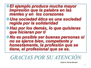 GRACIAS POR SU ATENCIÓN
El ejemplo produce mucha mayor
impresión que la palabra en las
mentes y en los corazones
Una sociedad ética es una sociedad
regida por la solidaridad
Haz por los demás, lo que quisieras
que hicieran por ti
No es posible ser buenas personas si
no se ejerce bien, competente y
honestamente, la profesión que se
tiene, el profesional que se es.
César H. Torres Romani
41
 