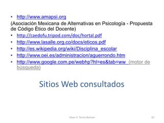 Sitios Web consultados
• http://www.amapsi.org
(Asociación Mexicana de Alternativas en Psicología - Propuesta
de Código Ético del Docente)
• http://caedofu.tripod.com/doc/hortal.pdf
• http://www.lasalle.org.co/docs/eticos.pdf
• http://es.wikipedia.org/wiki/Disciplina_escolar
• http://www.oei.es/administracion/aguerrondo.htm
• http://www.google.com.pe/webhp?hl=es&tab=ww (motor de
búsqueda)
César H. Torres Romani 42
 