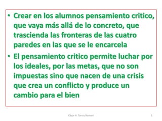 • Crear en los alumnos pensamiento critico,
que vaya más allá de lo concreto, que
trascienda las fronteras de las cuatro
paredes en las que se le encarcela
• El pensamiento critico permite luchar por
los ideales, por las metas, que no son
impuestas sino que nacen de una crisis
que crea un conflicto y produce un
cambio para el bien
César H. Torres Romani 5
 