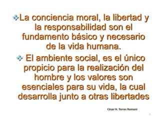 La conciencia moral, la libertad y
la responsabilidad son el
fundamento básico y necesario
de la vida humana.
 El ambiente social, es el único
propicio para la realización del
hombre y los valores son
esenciales para su vida, la cual
desarrolla junto a otras libertades
César H. Torres Romanii
7
 