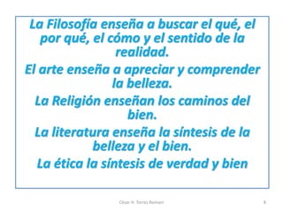 La Filosofía enseña a buscar el qué, el
por qué, el cómo y el sentido de la
realidad.
El arte enseña a apreciar y comprender
la belleza.
La Religión enseñan los caminos del
bien.
La literatura enseña la síntesis de la
belleza y el bien.
La ética la síntesis de verdad y bien
César H. Torres Romani 8
 