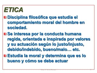 ETICA
Disciplina filosófica que estudia el
comportamiento moral del hombre en
sociedad.
Se interesa por la conducta humana
regida, orientada e inspirada por valores
y su actuación según lo justo/injusto,
debido/indebido, bueno/malo… etc.
Estudia la moral y determina que es lo
bueno y cómo se debe actuar
César H. Torres Romani 9
 