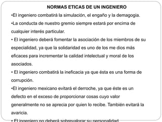 NORMAS ETICAS DE UN INGENIERO
•El ingeniero combatirá la simulación, el engaño y la demagogia.
•La conducta de nuestro gremio siempre estará por encima de
cualquier interés particular.
• El ingeniero deberá fomentar la asociación de los miembros de su
especialidad, ya que la solidaridad es uno de los me dios más
eficaces para incrementar la calidad intelectual y moral de los
asociados.
• El ingeniero combatirá la ineficacia ya que ésta es una forma de
corrupción.
•El ingeniero mexicano evitará el derroche, ya que éste es un
defecto en el exceso de proporcionar cosas cuyo valor
generalmente no se aprecia por quien lo recibe. También evitará la
avaricia.
 