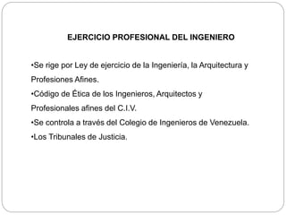 EJERCICIO PROFESIONAL DEL INGENIERO
•Se rige por Ley de ejercicio de la Ingeniería, la Arquitectura y
Profesiones Afines.
•Código de Ética de los Ingenieros, Arquitectos y
Profesionales afines del C.I.V.
•Se controla a través del Colegio de Ingenieros de Venezuela.
•Los Tribunales de Justicia.
 
