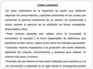 CONCLUSIONES
•Un buen profesional de la Ingeniería es aquel, que habiendo
adquirido los conocimientos y aptitudes contenidos en los cursos que
conforman el pensum académico de su carrera, se compromete a
actuar durante el ejercicio de su profesión de forma competente,
responsable y ética.
• Tener siempre presente que valores como la sinceridad, la
honestidad, la equidad y la toma responsable de dediciones que
beneficien el bien común, deben privar sobre los intereses personales.
• Conceder máxima importancia a la protección del medio ambiente,
aplicando los mejores, conocimientos y prácticas para obtener un
entorno más sano y humano.
• Proceder de esa manera lo hará sentir realizado como persona y a la
vez reconocido y respetado en el lugar donde le corresponda prestar
 