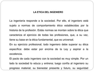 LA ETICA DEL INGENIERO
La ingeniería responde a la sociedad. Por ello, el ingeniero está
sujeto a normas de comportamiento ético establecidas por la
historia de la profesión. Estás normas se montan sobre la ética que
caracteriza el ejercicio de todas las profesiones, que, a su vez,
tiene su base en la ética fundamental, que es universal.
En su ejercicio profesional, todo ingeniero debe superar su ética
específica: debe estar por encima de la Ley y aspirar a la
excelencia.
El pacto de cada ingeniero con la sociedad es muy simple. Por un
lado la sociedad lo educa y entrena; luego confía al ingeniero su
progreso material, su bienestar presente y futuro, su seguridad
 