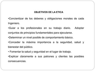 OBJETIVOS DE LA ETICA
•Concientizar de los deberes y obligaciones morales de cada
Ingeniero.
•Guiar a los profesionales en su trabajo diario. Adoptar
conjuntos de principios fundamentales para ejecutarse.
•Determinar un nivel posible de comportamiento básico.
•Conceder la máxima importancia a la seguridad, salud y
bienestar del público.
• Fomentar la salud y seguridad en el lugar de trabajo.
•Explicar claramente a sus patrones y clientes las posibles
consecuencias.
 