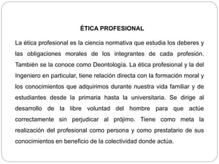 ÉTICA PROFESIONAL
La ética profesional es la ciencia normativa que estudia los deberes y
las obligaciones morales de los integrantes de cada profesión.
También se la conoce como Deontología. La ética profesional y la del
Ingeniero en particular, tiene relación directa con la formación moral y
los conocimientos que adquirimos durante nuestra vida familiar y de
estudiantes desde la primaria hasta la universitaria. Se dirige al
desarrollo de la libre voluntad del hombre para que actúe
correctamente sin perjudicar al prójimo. Tiene como meta la
realización del profesional como persona y como prestatario de sus
conocimientos en beneficio de la colectividad donde actúa.
 