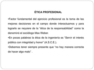 ÉTICA PROFESIONAL
•Factor fundamental del ejercicio profesional es la toma de las
mejores decisiones en el campo donde interactuamos y para
lograrlo se requiere de la “ética de la responsabilidad” como la
denominó el sociólogo Max Weber.
•En pocas palabras la ética de la ingeniería es “Servir el interés
público con integridad y honor” (A.S.C.E.).
•Debemos tener siempre presente que “no hay manera correcta
de hacer algo malo” .
 