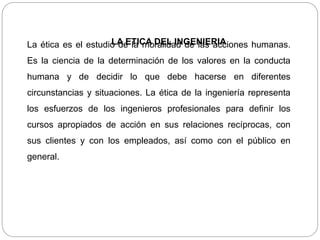 LA ETICA DEL INGENIERIALa ética es el estudio de la moralidad de las acciones humanas.
Es la ciencia de la determinación de los valores en la conducta
humana y de decidir lo que debe hacerse en diferentes
circunstancias y situaciones. La ética de la ingeniería representa
los esfuerzos de los ingenieros profesionales para definir los
cursos apropiados de acción en sus relaciones recíprocas, con
sus clientes y con los empleados, así como con el público en
general.
 